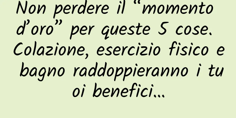 Non perdere il “momento d’oro” per queste 5 cose. Colazione, esercizio fisico e bagno raddoppieranno i tuoi benefici…