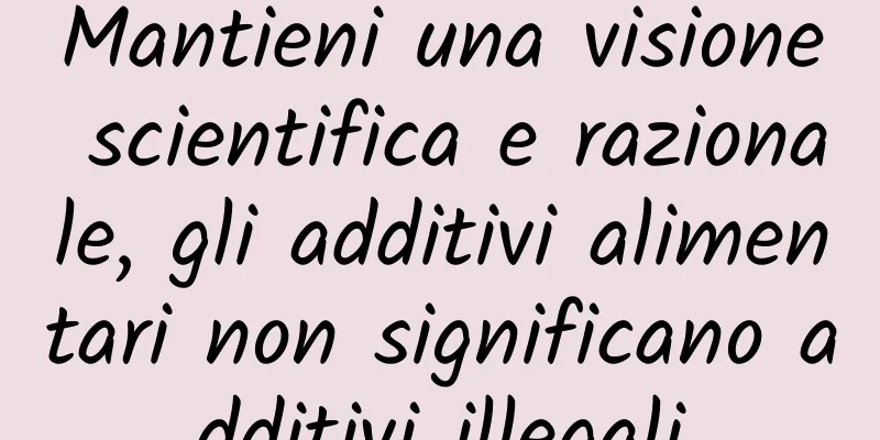 Mantieni una visione scientifica e razionale, gli additivi alimentari non significano additivi illegali
