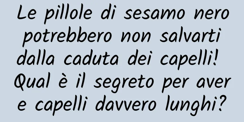 Le pillole di sesamo nero potrebbero non salvarti dalla caduta dei capelli! Qual è il segreto per avere capelli davvero lunghi?