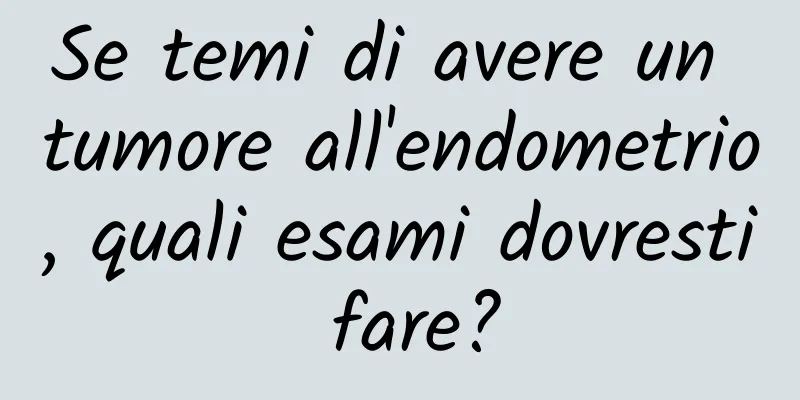 Se temi di avere un tumore all'endometrio, quali esami dovresti fare?