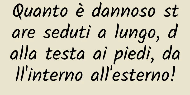 Quanto è dannoso stare seduti a lungo, dalla testa ai piedi, dall'interno all'esterno!