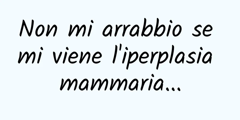 Non mi arrabbio se mi viene l'iperplasia mammaria...