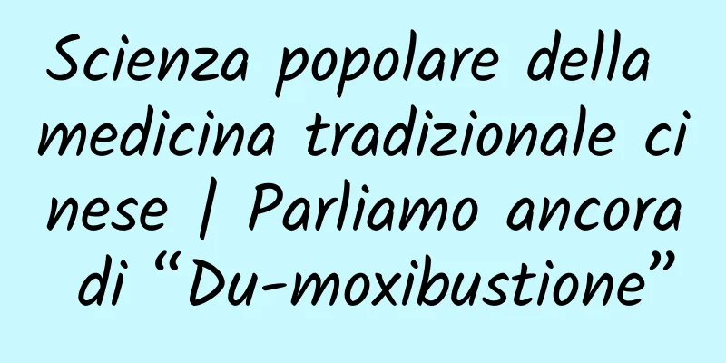 Scienza popolare della medicina tradizionale cinese | Parliamo ancora di “Du-moxibustione”