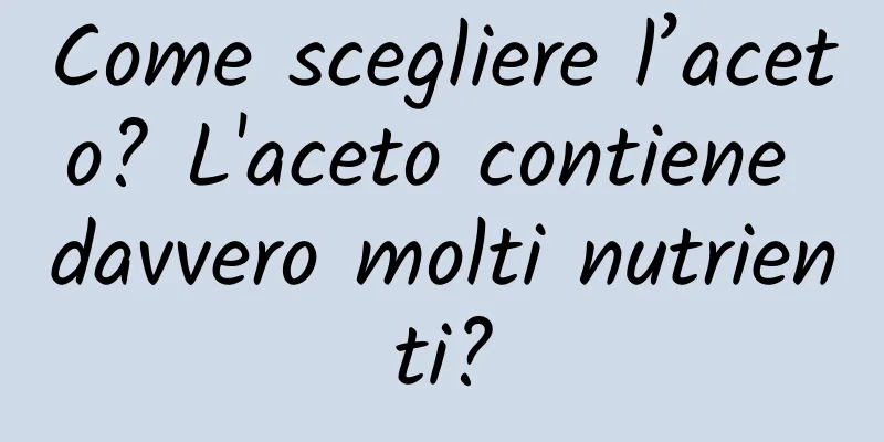Come scegliere l’aceto? L'aceto contiene davvero molti nutrienti?