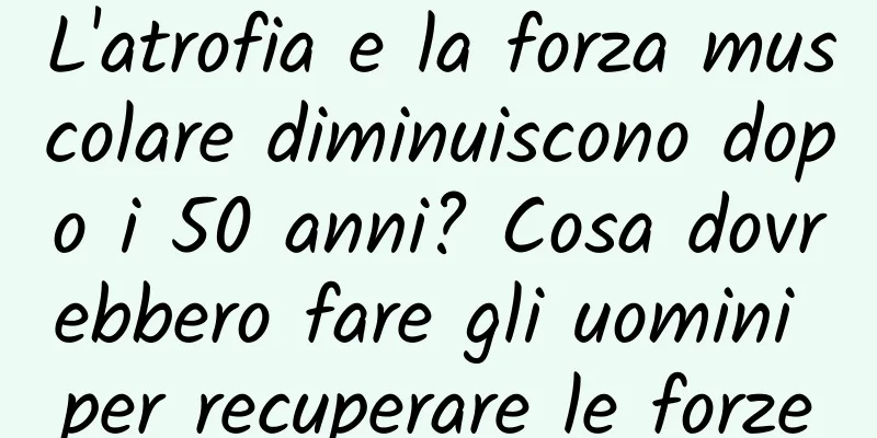 L'atrofia e la forza muscolare diminuiscono dopo i 50 anni? Cosa dovrebbero fare gli uomini per recuperare le forze