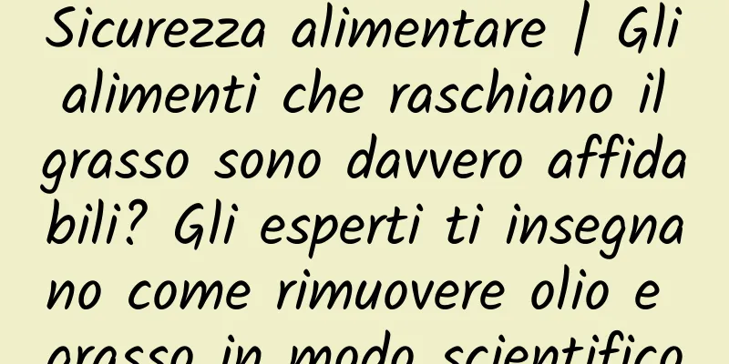 Sicurezza alimentare | Gli alimenti che raschiano il grasso sono davvero affidabili? Gli esperti ti insegnano come rimuovere olio e grasso in modo scientifico