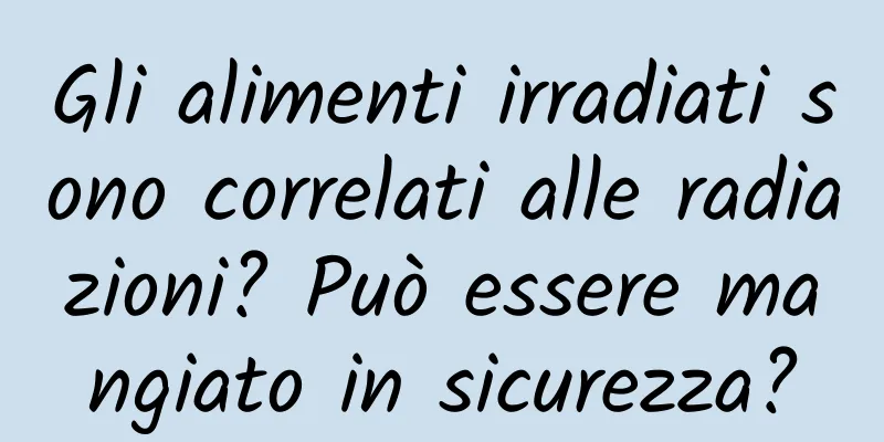 Gli alimenti irradiati sono correlati alle radiazioni? Può essere mangiato in sicurezza?