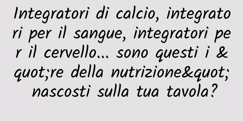 Integratori di calcio, integratori per il sangue, integratori per il cervello... sono questi i "re della nutrizione" nascosti sulla tua tavola?