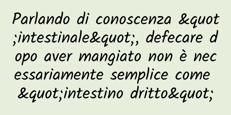 Parlando di conoscenza "intestinale", defecare dopo aver mangiato non è necessariamente semplice come "intestino dritto"