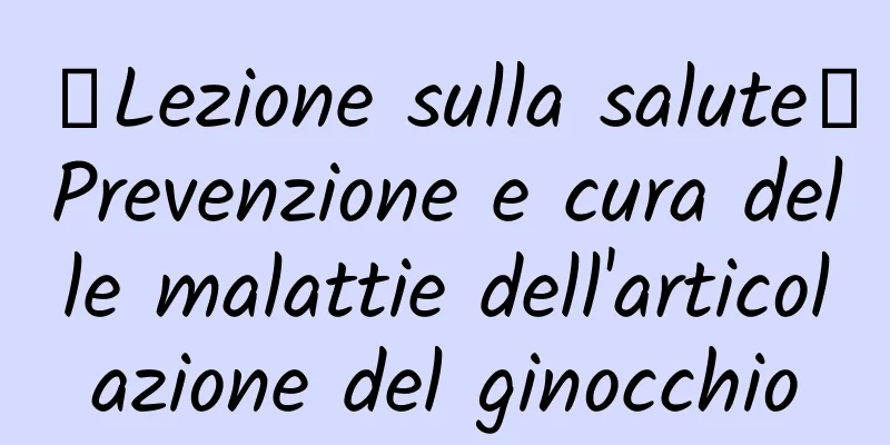【Lezione sulla salute】Prevenzione e cura delle malattie dell'articolazione del ginocchio