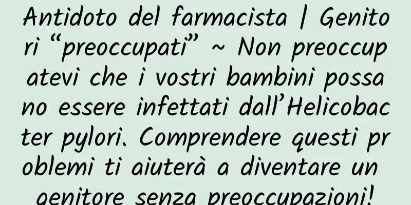 Antidoto del farmacista | Genitori “preoccupati” ~ Non preoccupatevi che i vostri bambini possano essere infettati dall’Helicobacter pylori. Comprendere questi problemi ti aiuterà a diventare un genitore senza preoccupazioni!