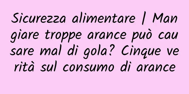 Sicurezza alimentare | Mangiare troppe arance può causare mal di gola? Cinque verità sul consumo di arance
