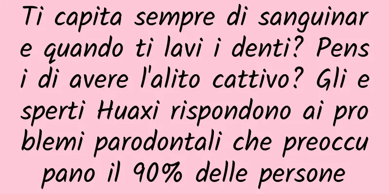 Ti capita sempre di sanguinare quando ti lavi i denti? Pensi di avere l'alito cattivo? Gli esperti Huaxi rispondono ai problemi parodontali che preoccupano il 90% delle persone