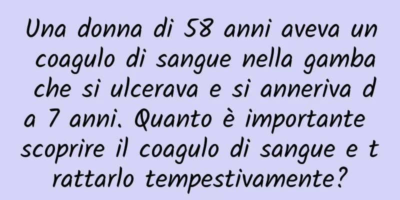 Una donna di 58 anni aveva un coagulo di sangue nella gamba che si ulcerava e si anneriva da 7 anni. Quanto è importante scoprire il coagulo di sangue e trattarlo tempestivamente?