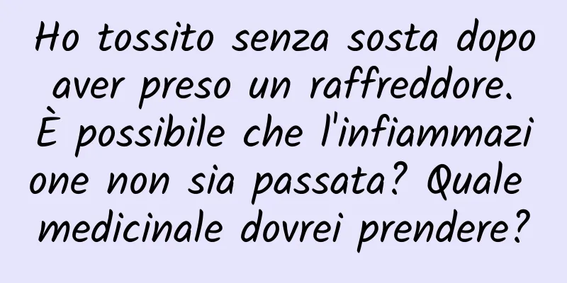 Ho tossito senza sosta dopo aver preso un raffreddore. È possibile che l'infiammazione non sia passata? Quale medicinale dovrei prendere?