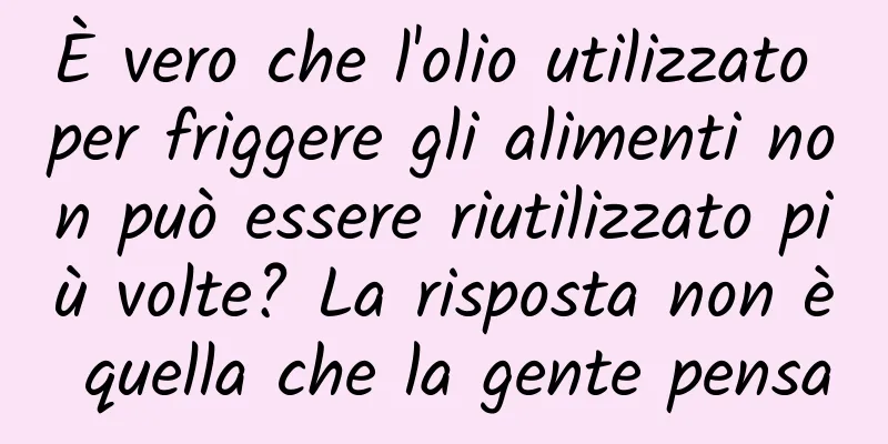 È vero che l'olio utilizzato per friggere gli alimenti non può essere riutilizzato più volte? La risposta non è quella che la gente pensa