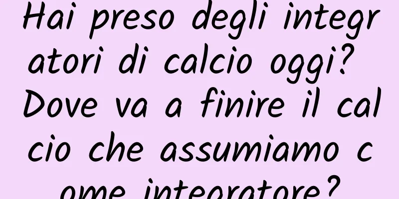 Hai preso degli integratori di calcio oggi? Dove va a finire il calcio che assumiamo come integratore?