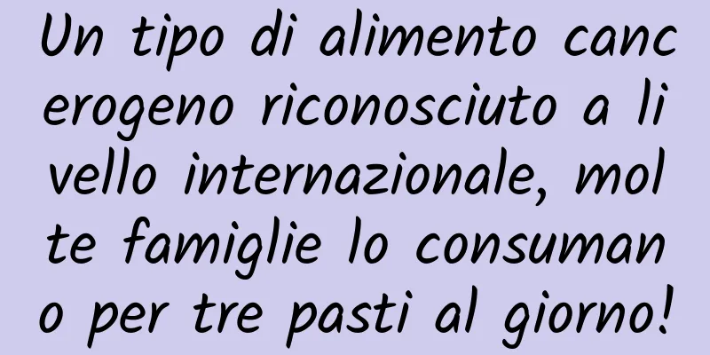Un tipo di alimento cancerogeno riconosciuto a livello internazionale, molte famiglie lo consumano per tre pasti al giorno!
