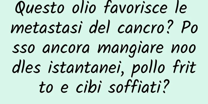 Questo olio favorisce le metastasi del cancro? Posso ancora mangiare noodles istantanei, pollo fritto e cibi soffiati?