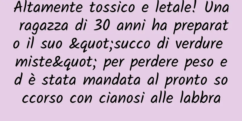 Altamente tossico e letale! Una ragazza di 30 anni ha preparato il suo "succo di verdure miste" per perdere peso ed è stata mandata al pronto soccorso con cianosi alle labbra