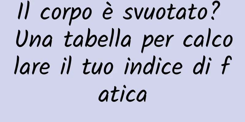 Il corpo è svuotato? Una tabella per calcolare il tuo indice di fatica