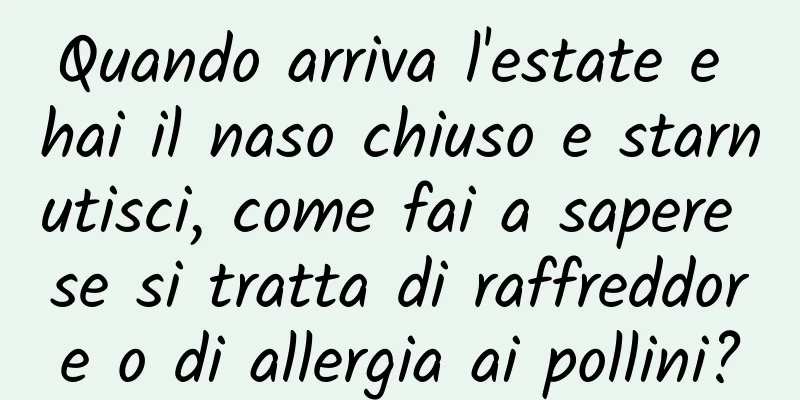 Quando arriva l'estate e hai il naso chiuso e starnutisci, come fai a sapere se si tratta di raffreddore o di allergia ai pollini?