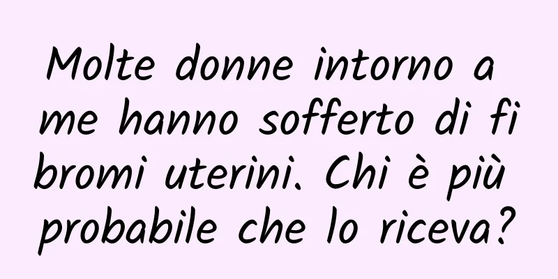 Molte donne intorno a me hanno sofferto di fibromi uterini. Chi è più probabile che lo riceva?