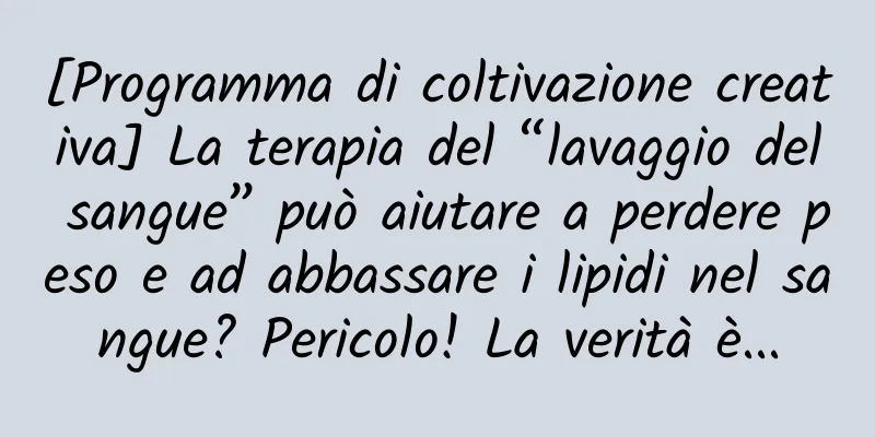 [Programma di coltivazione creativa] La terapia del “lavaggio del sangue” può aiutare a perdere peso e ad abbassare i lipidi nel sangue? Pericolo! La verità è...