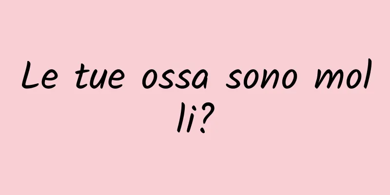 Le tue ossa sono molli?