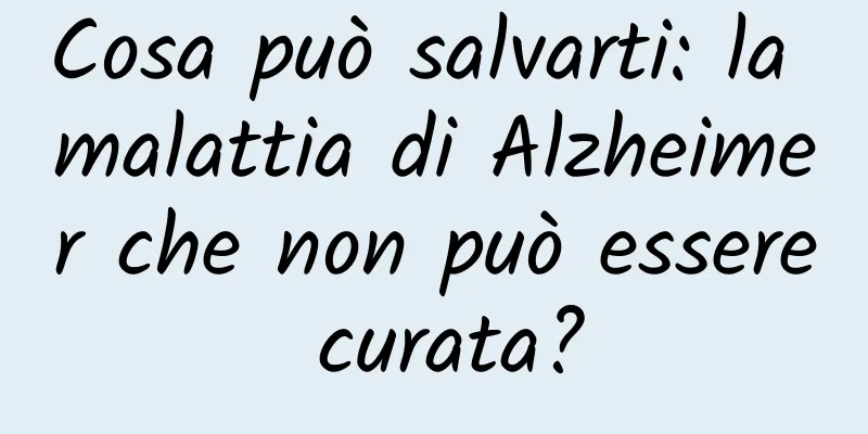 Cosa può salvarti: la malattia di Alzheimer che non può essere curata?