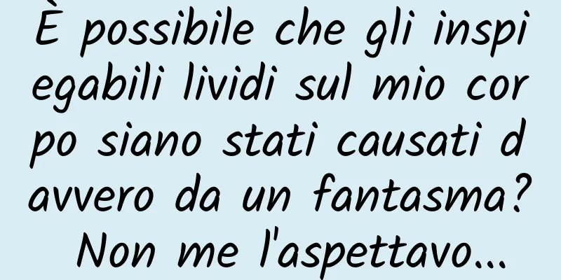 È possibile che gli inspiegabili lividi sul mio corpo siano stati causati davvero da un fantasma? Non me l'aspettavo...