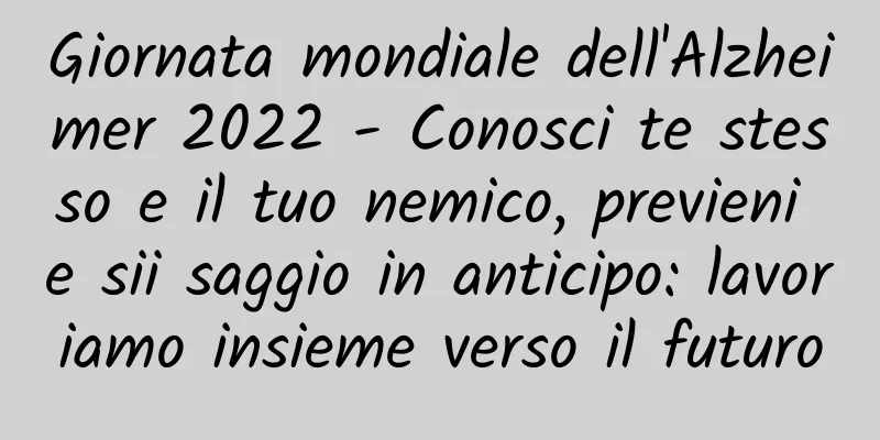 Giornata mondiale dell'Alzheimer 2022 - Conosci te stesso e il tuo nemico, previeni e sii saggio in anticipo: lavoriamo insieme verso il futuro