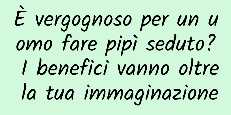È vergognoso per un uomo fare pipì seduto? I benefici vanno oltre la tua immaginazione