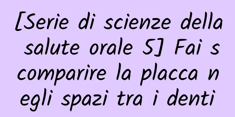 [Serie di scienze della salute orale 5] Fai scomparire la placca negli spazi tra i denti