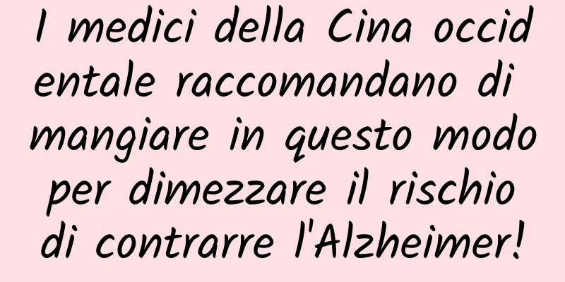 I medici della Cina occidentale raccomandano di mangiare in questo modo per dimezzare il rischio di contrarre l'Alzheimer!