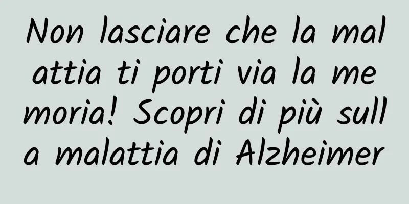 Non lasciare che la malattia ti porti via la memoria! Scopri di più sulla malattia di Alzheimer