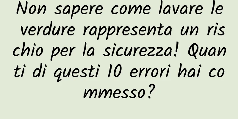 Non sapere come lavare le verdure rappresenta un rischio per la sicurezza! Quanti di questi 10 errori hai commesso?
