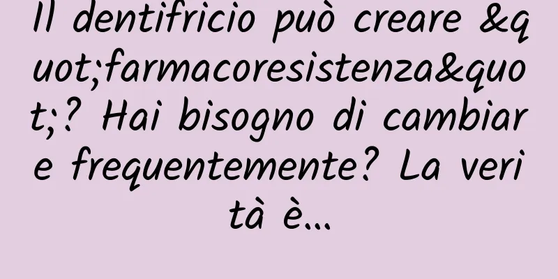 Il dentifricio può creare "farmacoresistenza"? Hai bisogno di cambiare frequentemente? La verità è…