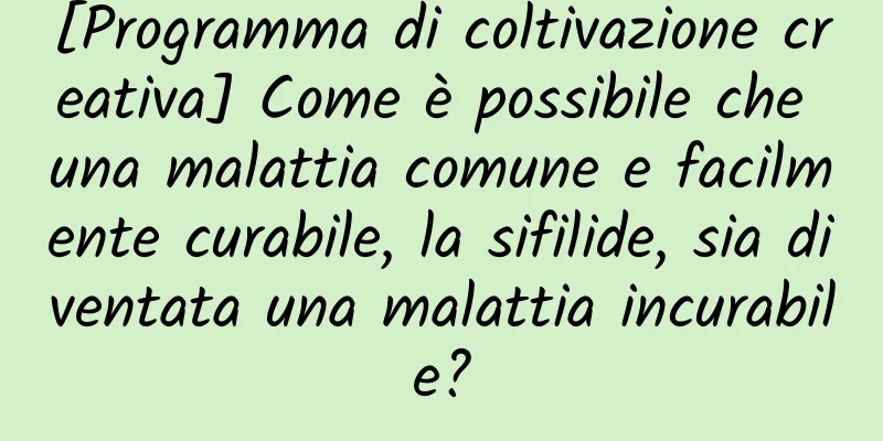 [Programma di coltivazione creativa] Come è possibile che una malattia comune e facilmente curabile, la sifilide, sia diventata una malattia incurabile?