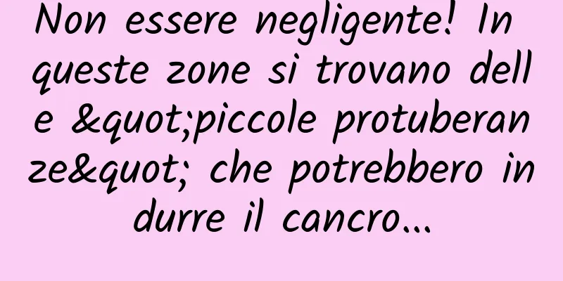 Non essere negligente! In queste zone si trovano delle "piccole protuberanze" che potrebbero indurre il cancro...
