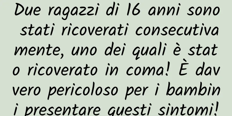 Due ragazzi di 16 anni sono stati ricoverati consecutivamente, uno dei quali è stato ricoverato in coma! È davvero pericoloso per i bambini presentare questi sintomi!
