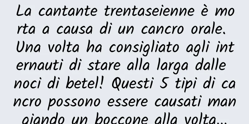 La cantante trentaseienne è morta a causa di un cancro orale. Una volta ha consigliato agli internauti di stare alla larga dalle noci di betel! Questi 5 tipi di cancro possono essere causati mangiando un boccone alla volta...