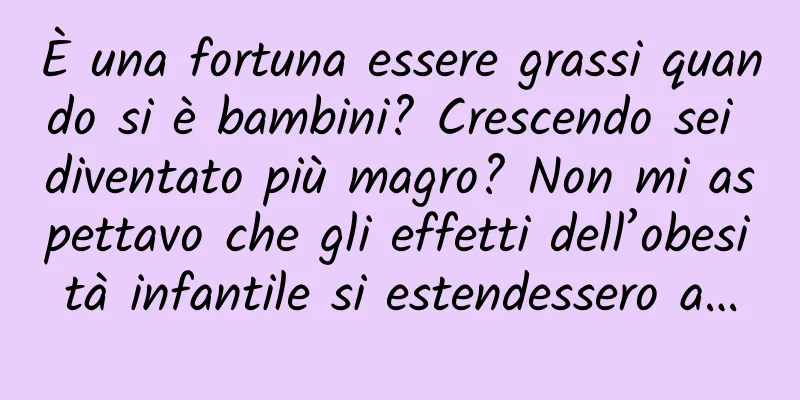 È una fortuna essere grassi quando si è bambini? Crescendo sei diventato più magro? Non mi aspettavo che gli effetti dell’obesità infantile si estendessero a…