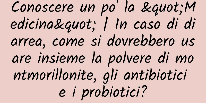 Conoscere un po' la "Medicina" | In caso di diarrea, come si dovrebbero usare insieme la polvere di montmorillonite, gli antibiotici e i probiotici?