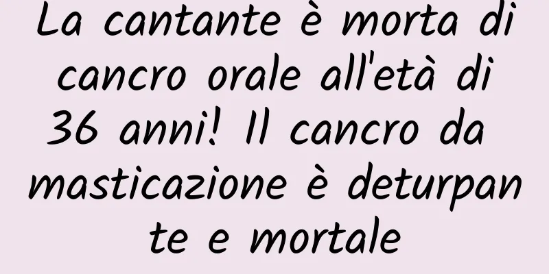 La cantante è morta di cancro orale all'età di 36 anni! Il cancro da masticazione è deturpante e mortale