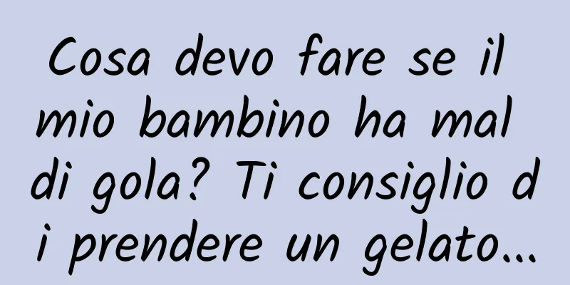 Cosa devo fare se il mio bambino ha mal di gola? Ti consiglio di prendere un gelato...