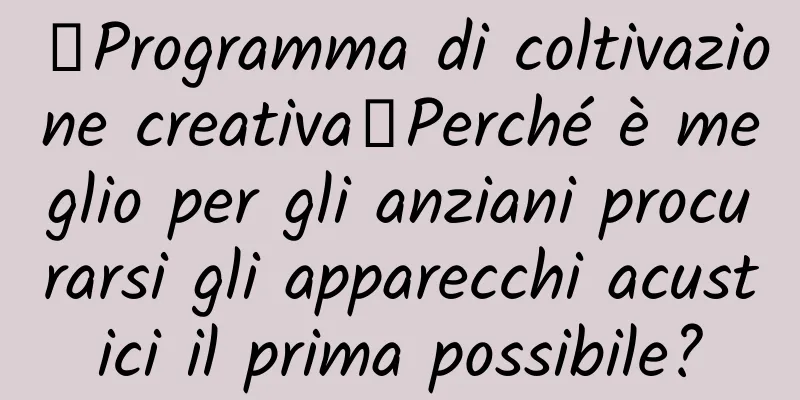【Programma di coltivazione creativa】Perché è meglio per gli anziani procurarsi gli apparecchi acustici il prima possibile?