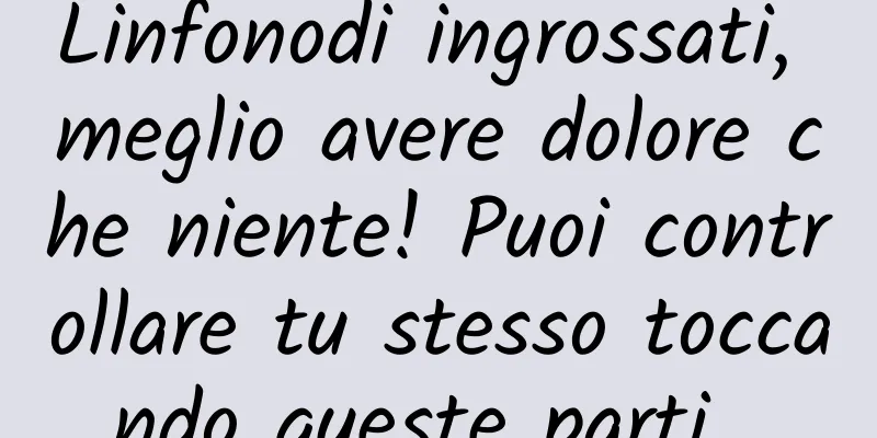 Linfonodi ingrossati, meglio avere dolore che niente! Puoi controllare tu stesso toccando queste parti...