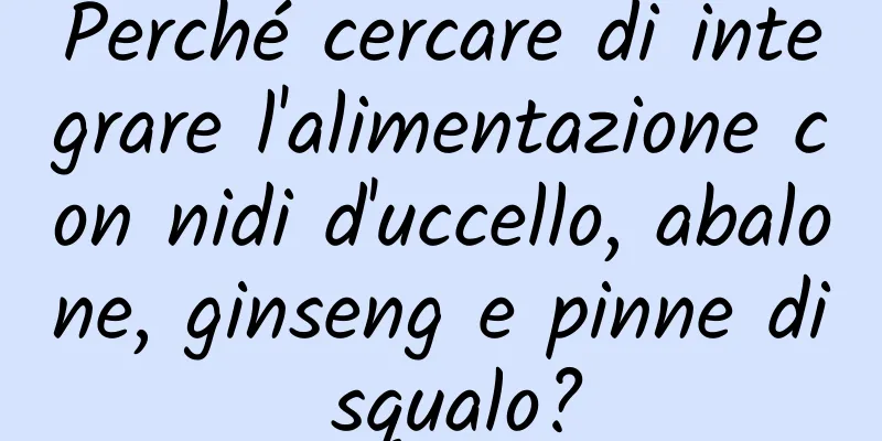 Perché cercare di integrare l'alimentazione con nidi d'uccello, abalone, ginseng e pinne di squalo?