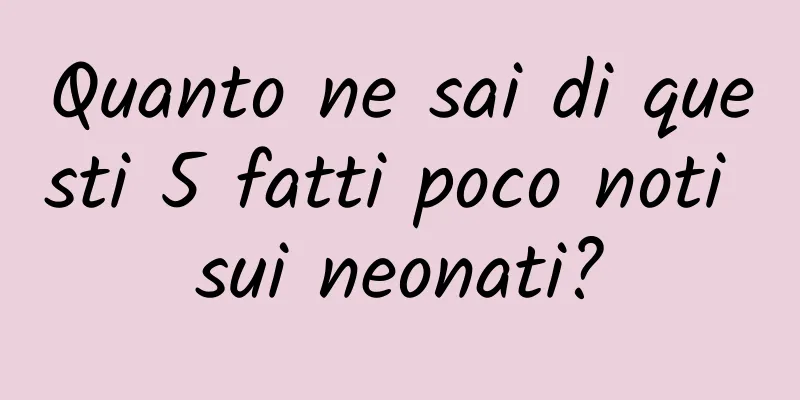 Quanto ne sai di questi 5 fatti poco noti sui neonati?